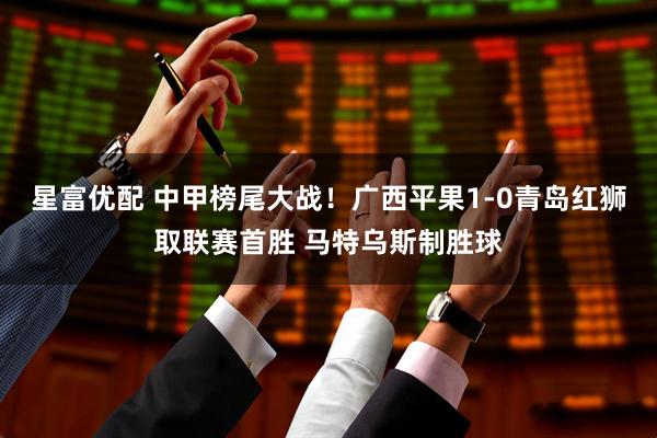 星富优配 中甲榜尾大战！广西平果1-0青岛红狮取联赛首胜 马特乌斯制胜球