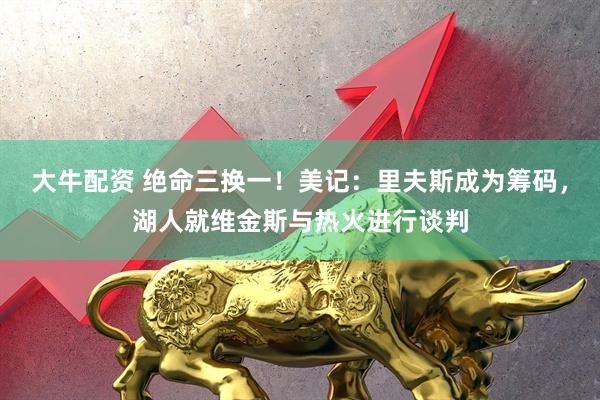 大牛配资 绝命三换一！美记：里夫斯成为筹码，湖人就维金斯与热火进行谈判