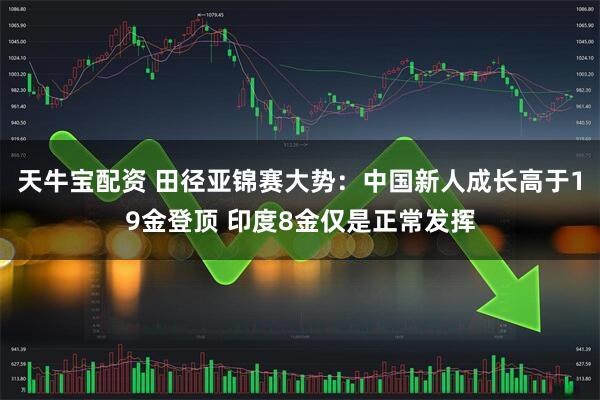 天牛宝配资 田径亚锦赛大势：中国新人成长高于19金登顶 印度8金仅是正常发挥