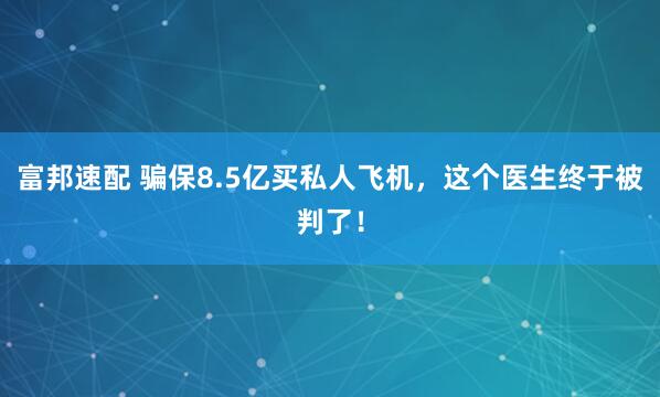 富邦速配 骗保8.5亿买私人飞机，这个医生终于被判了！