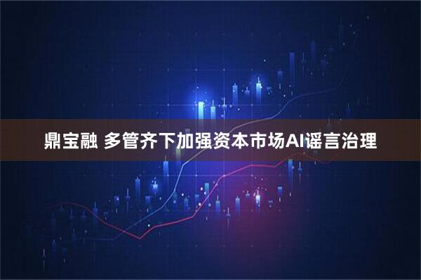 鼎宝融 多管齐下加强资本市场AI谣言治理