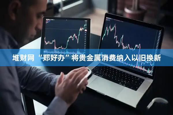 堆财网 “郑好办”将贵金属消费纳入以旧换新