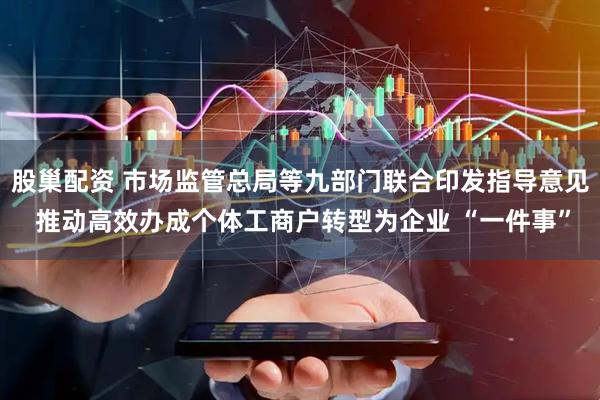 股巢配资 市场监管总局等九部门联合印发指导意见 推动高效办成个体工商户转型为企业 “一件事”