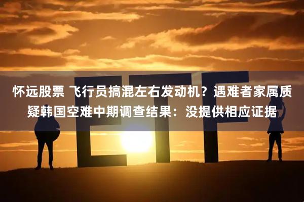 怀远股票 飞行员搞混左右发动机？遇难者家属质疑韩国空难中期调查结果：没提供相应证据