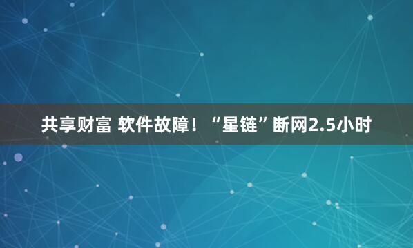 共享财富 软件故障！“星链”断网2.5小时