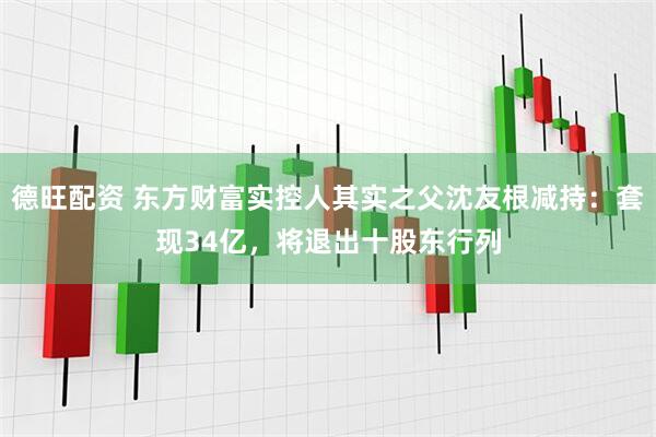 德旺配资 东方财富实控人其实之父沈友根减持：套现34亿，将退出十股东行列