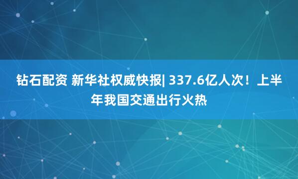 钻石配资 新华社权威快报| 337.6亿人次！上半年我国交通出行火热