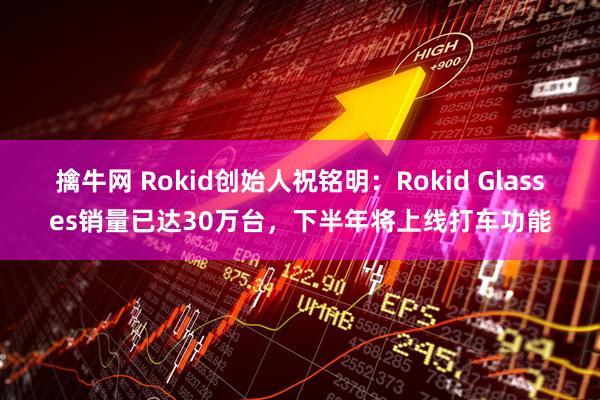 擒牛网 Rokid创始人祝铭明：Rokid Glasses销量已达30万台，下半年将上线打车功能