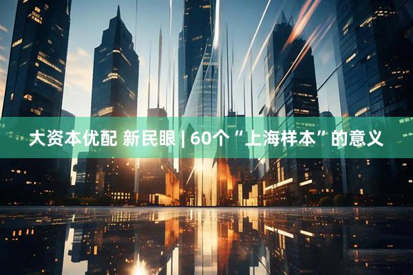 大资本优配 新民眼 | 60个“上海样本”的意义