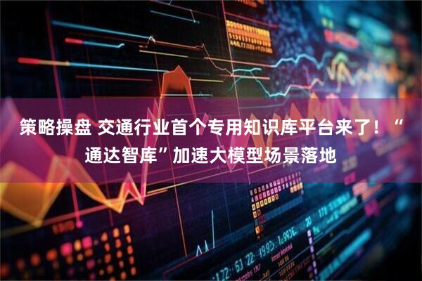 策略操盘 交通行业首个专用知识库平台来了！“通达智库”加速大模型场景落地
