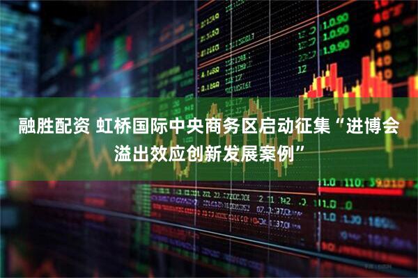 融胜配资 虹桥国际中央商务区启动征集“进博会溢出效应创新发展案例”