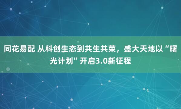 同花易配 从科创生态到共生共荣，盛大天地以“曙光计划”开启3.0新征程