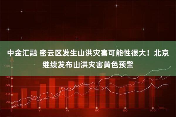 中金汇融 密云区发生山洪灾害可能性很大！北京继续发布山洪灾害黄色预警