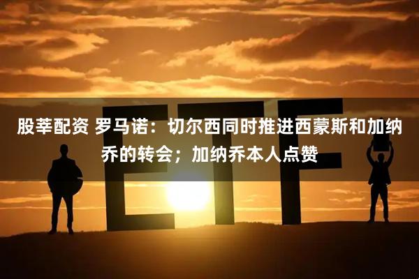 股莘配资 罗马诺：切尔西同时推进西蒙斯和加纳乔的转会；加纳乔本人点赞