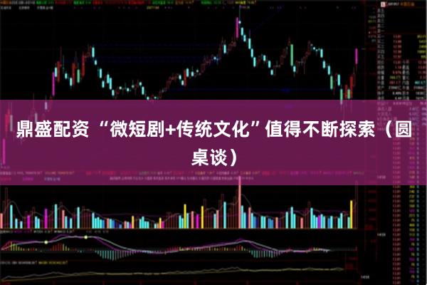 鼎盛配资 “微短剧+传统文化”值得不断探索（圆桌谈）
