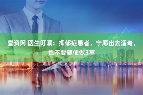 壹资网 医生叮嘱：抑郁症患者，宁愿出去遛弯，也不要随便做3事