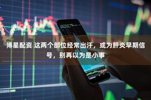 博星配资 这两个部位经常出汗，或为肝炎早期信号，别再以为是小事