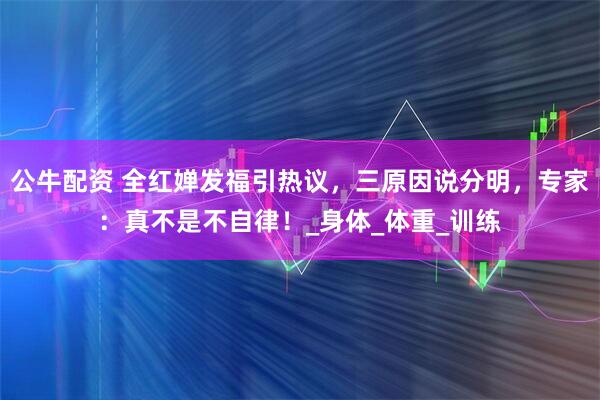 公牛配资 全红婵发福引热议，三原因说分明，专家：真不是不自律！_身体_体重_训练