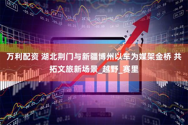 万利配资 湖北荆门与新疆博州以车为媒架金桥 共拓文旅新场景_越野_赛里