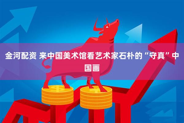 金河配资 来中国美术馆看艺术家石朴的“守真”中国画