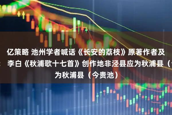 亿策略 池州学者喊话《长安的荔枝》原著作者及出版社： 李白《秋浦歌十七首》创作地非泾县应为秋浦县（今贵池）