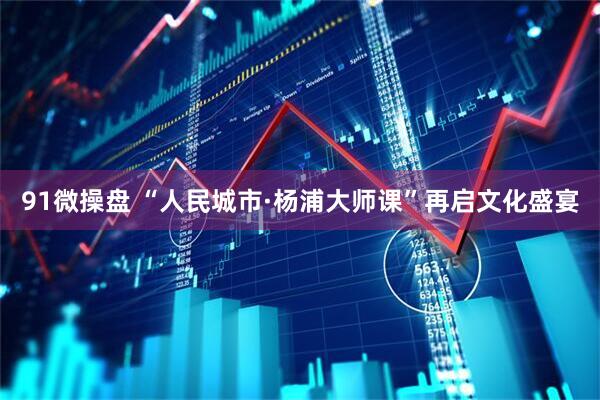 91微操盘 “人民城市·杨浦大师课”再启文化盛宴