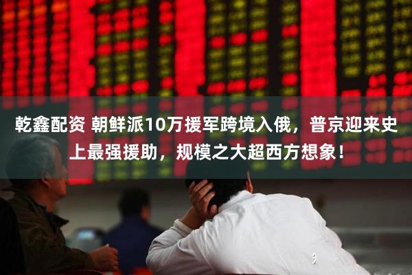 乾鑫配资 朝鲜派10万援军跨境入俄，普京迎来史上最强援助，规模之大超西方想象！