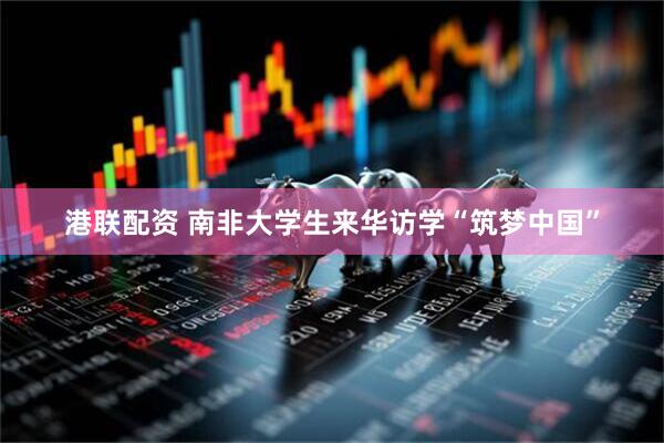 港联配资 南非大学生来华访学“筑梦中国”
