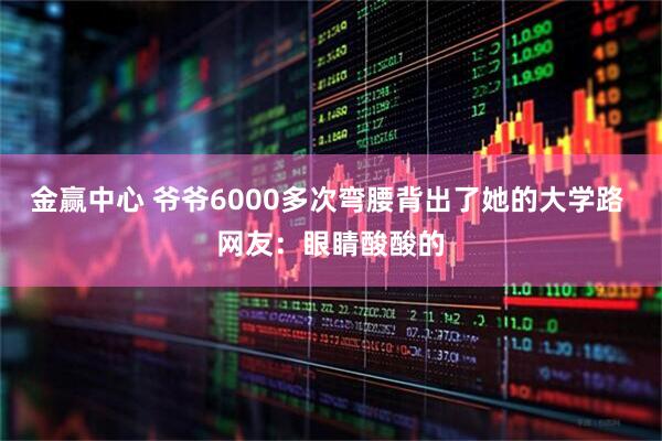 金赢中心 爷爷6000多次弯腰背出了她的大学路 网友：眼睛酸酸的
