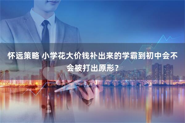 怀远策略 小学花大价钱补出来的学霸到初中会不会被打出原形？