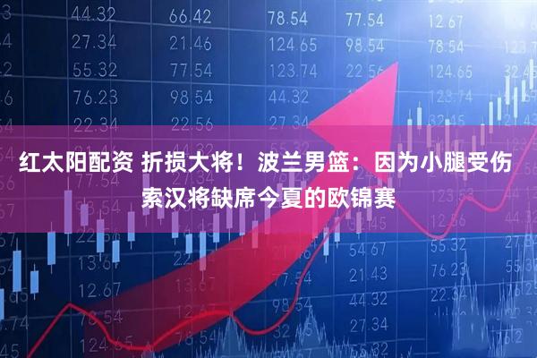 红太阳配资 折损大将！波兰男篮：因为小腿受伤 索汉将缺席今夏的欧锦赛
