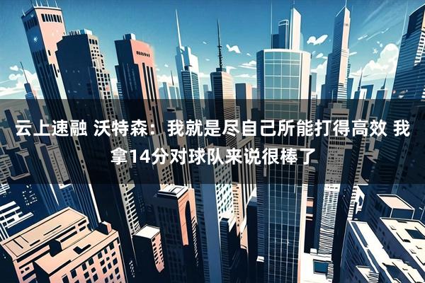 云上速融 沃特森：我就是尽自己所能打得高效 我拿14分对球队来说很棒了