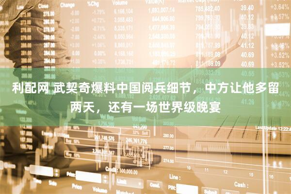 利配网 武契奇爆料中国阅兵细节，中方让他多留两天，还有一场世界级晚宴