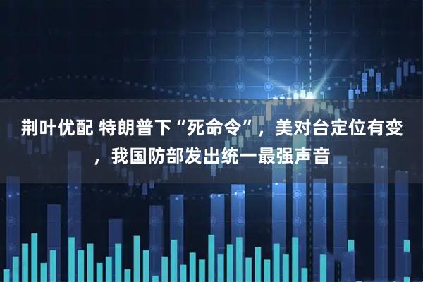 荆叶优配 特朗普下“死命令”，美对台定位有变，我国防部发出统一最强声音