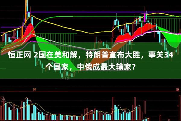 恒正网 2国在美和解，特朗普宣布大胜，事关34个国家，中俄成最大输家？
