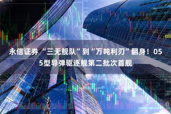 永信证券 “三无舰队”到“万吨利刃”翻身！055型导弹驱逐舰第二批次首舰