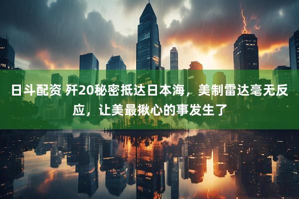 日斗配资 歼20秘密抵达日本海，美制雷达毫无反应，让美最揪心的事发生了