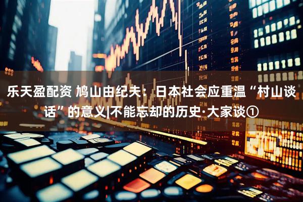 乐天盈配资 鸠山由纪夫：日本社会应重温“村山谈话”的意义|不能忘却的历史·大家谈①