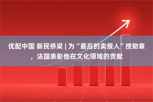 优配中国 新民侨梁 | 为“最后的卖报人”授勋章，法国表彰他在文化领域的贡献