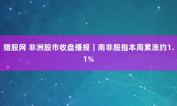 猎股网 非洲股市收盘播报｜南非股指本周累涨约1.1%