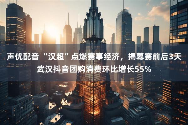 声优配音 “汉超”点燃赛事经济，揭幕赛前后3天武汉抖音团购消费环比增长55%