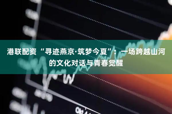 港联配资 “寻迹燕京·筑梦今夏”：一场跨越山河的文化对话与青春觉醒