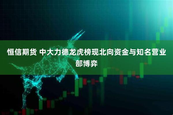 恒信期货 中大力德龙虎榜现北向资金与知名营业部博弈