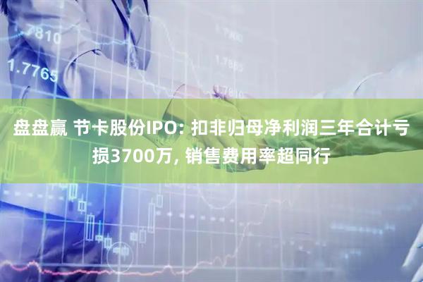 盘盘赢 节卡股份IPO: 扣非归母净利润三年合计亏损3700万, 销售费用率超同行