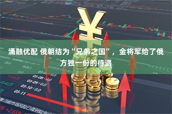 涌融优配 俄朝结为“兄弟之国”，金将军给了俄方独一份的待遇