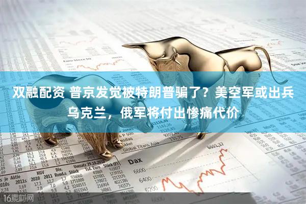 双融配资 普京发觉被特朗普骗了？美空军或出兵乌克兰，俄军将付出惨痛代价