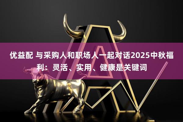 优益配 与采购人和职场人一起对话2025中秋福利：灵活、实用、健康是关键词
