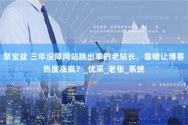 聚宝盆 三年没降网站跳出率的老站长，靠啥让博客热度涨疯？_优采_老张_系统