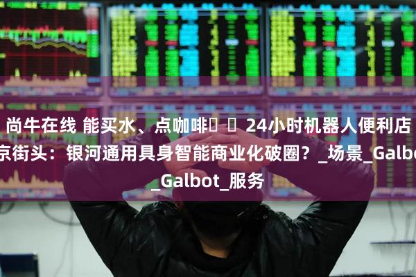 尚牛在线 能买水、点咖啡⋯⋯24小时机器人便利店亮相北京街头：银河通用具身智能商业化破圈？_场景_Galbot_服务
