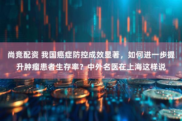 尚竞配资 我国癌症防控成效显著，如何进一步提升肿瘤患者生存率？中外名医在上海这样说